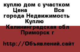 куплю дом с участком › Цена ­ 300 000 - Все города Недвижимость » Куплю   . Калининградская обл.,Приморск г.